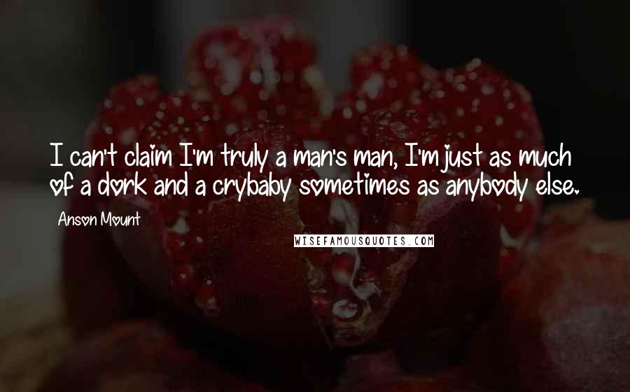 Anson Mount Quotes: I can't claim I'm truly a man's man, I'm just as much of a dork and a crybaby sometimes as anybody else.