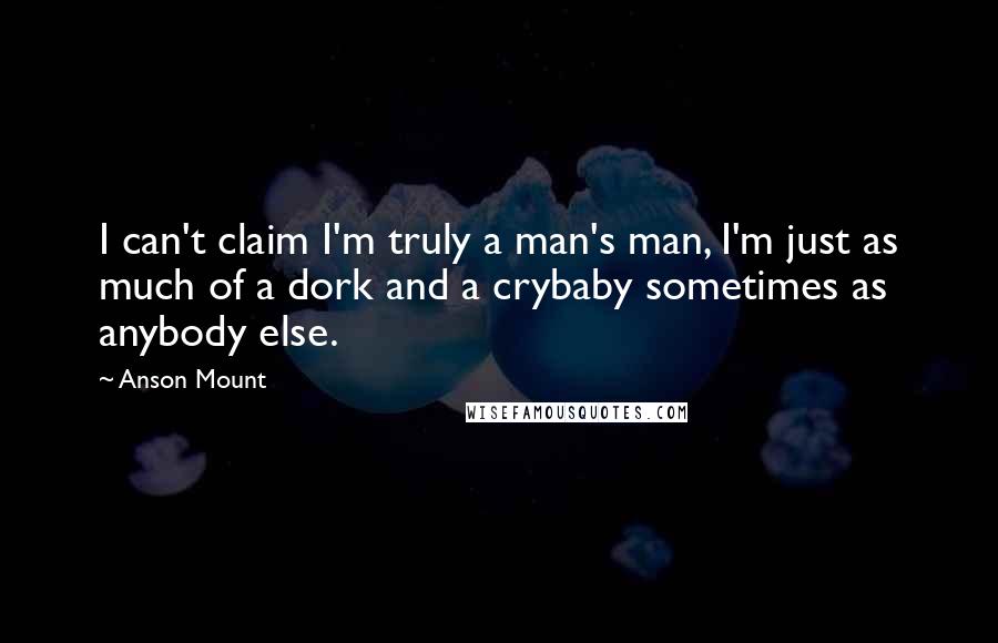 Anson Mount Quotes: I can't claim I'm truly a man's man, I'm just as much of a dork and a crybaby sometimes as anybody else.