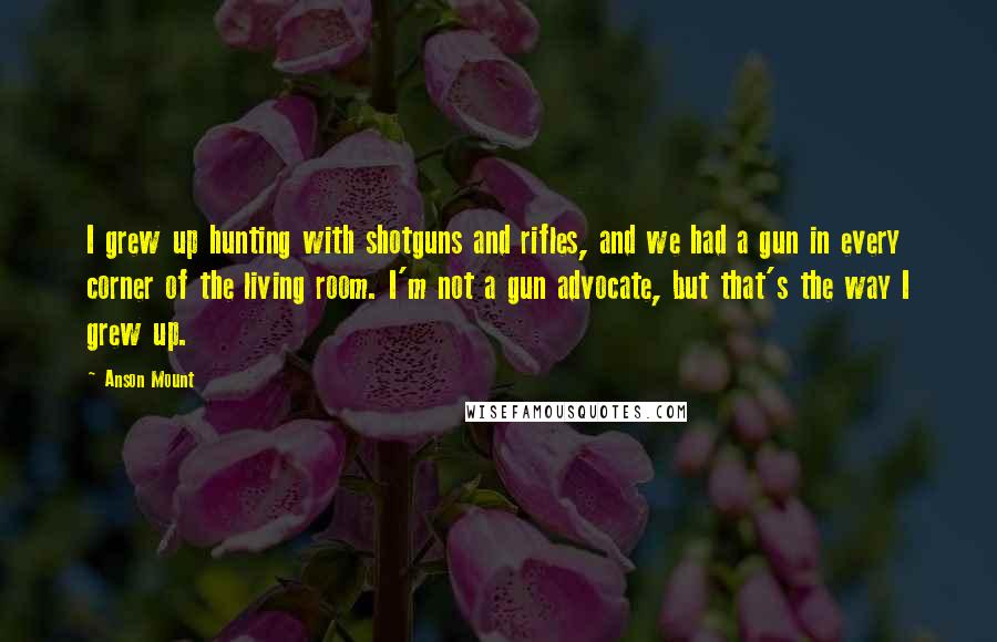 Anson Mount Quotes: I grew up hunting with shotguns and rifles, and we had a gun in every corner of the living room. I'm not a gun advocate, but that's the way I grew up.