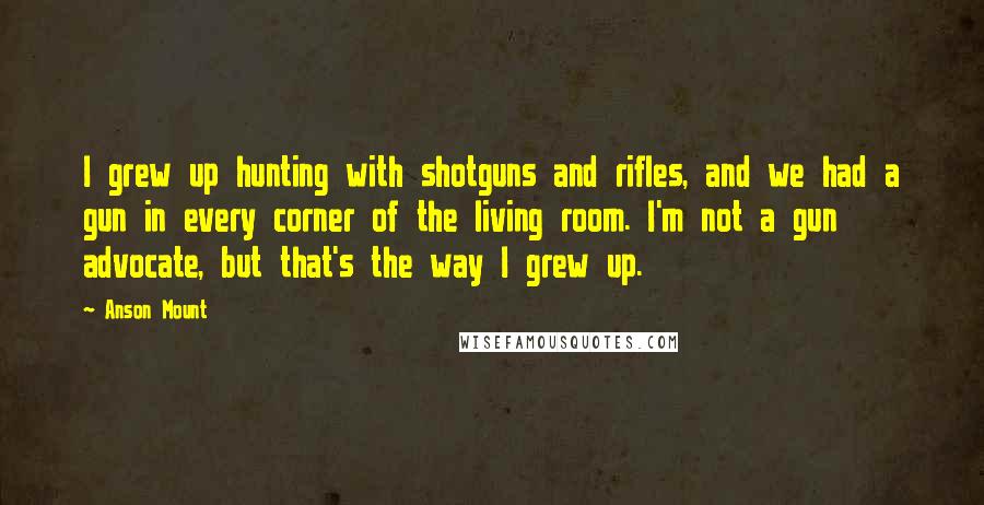 Anson Mount Quotes: I grew up hunting with shotguns and rifles, and we had a gun in every corner of the living room. I'm not a gun advocate, but that's the way I grew up.