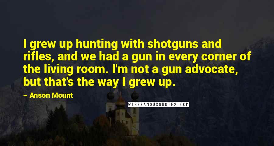 Anson Mount Quotes: I grew up hunting with shotguns and rifles, and we had a gun in every corner of the living room. I'm not a gun advocate, but that's the way I grew up.