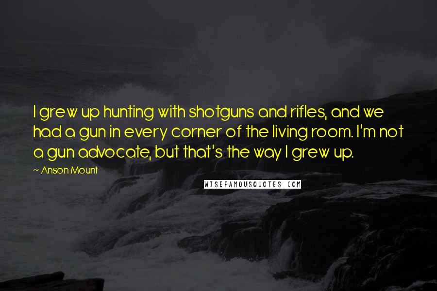 Anson Mount Quotes: I grew up hunting with shotguns and rifles, and we had a gun in every corner of the living room. I'm not a gun advocate, but that's the way I grew up.