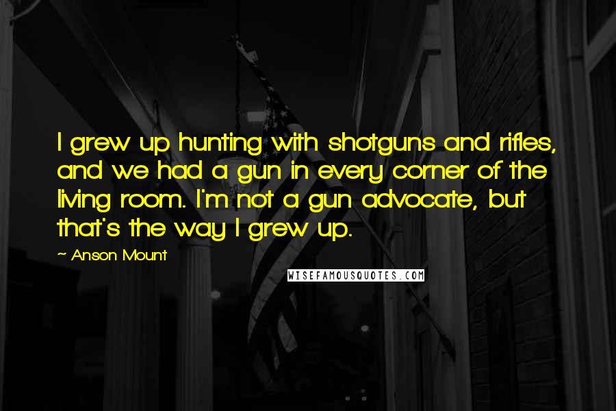 Anson Mount Quotes: I grew up hunting with shotguns and rifles, and we had a gun in every corner of the living room. I'm not a gun advocate, but that's the way I grew up.