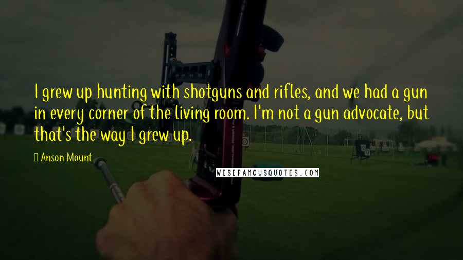 Anson Mount Quotes: I grew up hunting with shotguns and rifles, and we had a gun in every corner of the living room. I'm not a gun advocate, but that's the way I grew up.