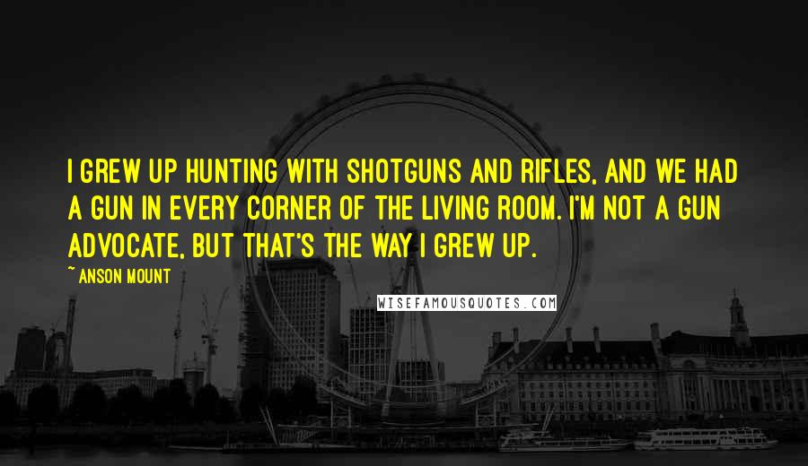 Anson Mount Quotes: I grew up hunting with shotguns and rifles, and we had a gun in every corner of the living room. I'm not a gun advocate, but that's the way I grew up.