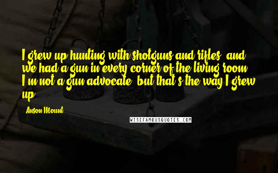 Anson Mount Quotes: I grew up hunting with shotguns and rifles, and we had a gun in every corner of the living room. I'm not a gun advocate, but that's the way I grew up.