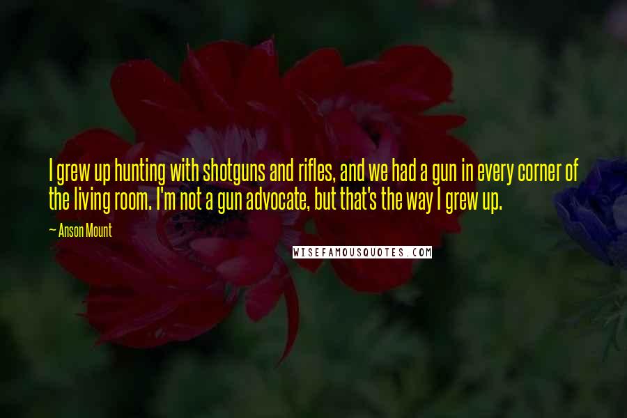 Anson Mount Quotes: I grew up hunting with shotguns and rifles, and we had a gun in every corner of the living room. I'm not a gun advocate, but that's the way I grew up.