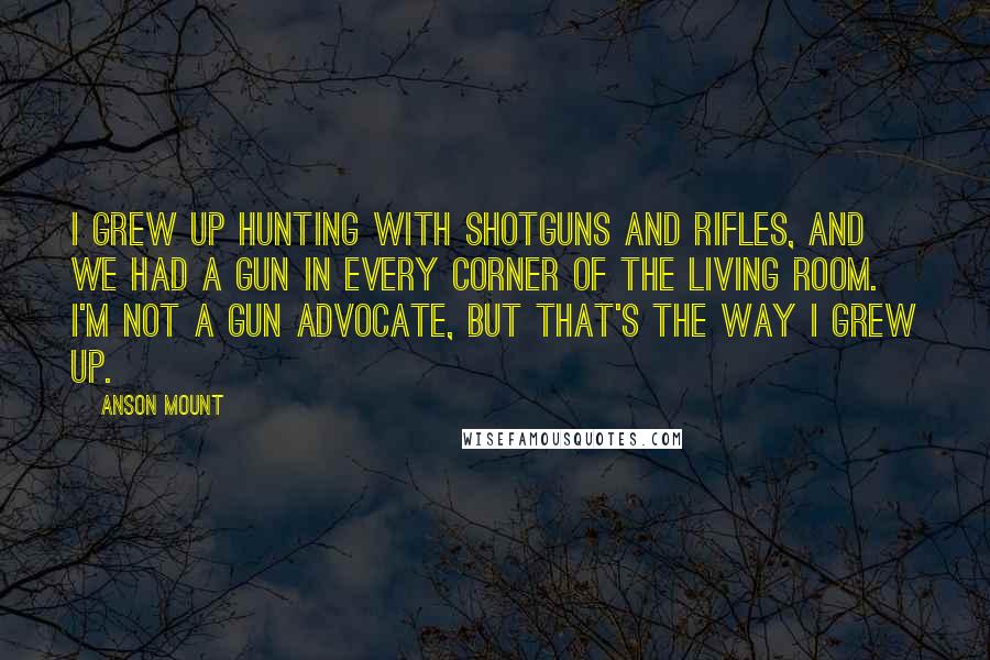 Anson Mount Quotes: I grew up hunting with shotguns and rifles, and we had a gun in every corner of the living room. I'm not a gun advocate, but that's the way I grew up.