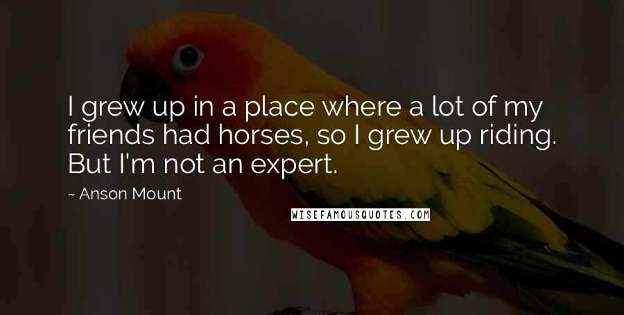 Anson Mount Quotes: I grew up in a place where a lot of my friends had horses, so I grew up riding. But I'm not an expert.