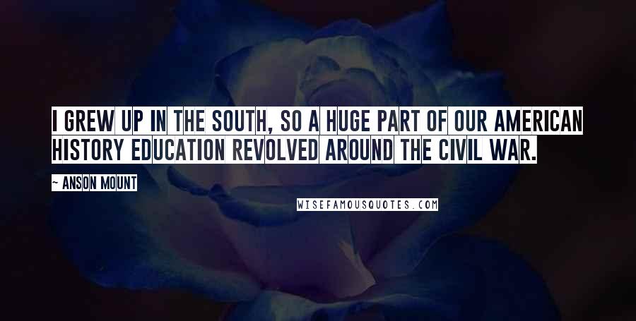 Anson Mount Quotes: I grew up in the South, so a huge part of our American History education revolved around the Civil War.