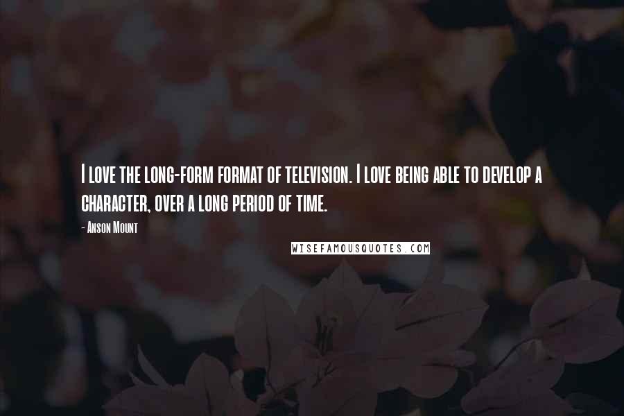 Anson Mount Quotes: I love the long-form format of television. I love being able to develop a character, over a long period of time.