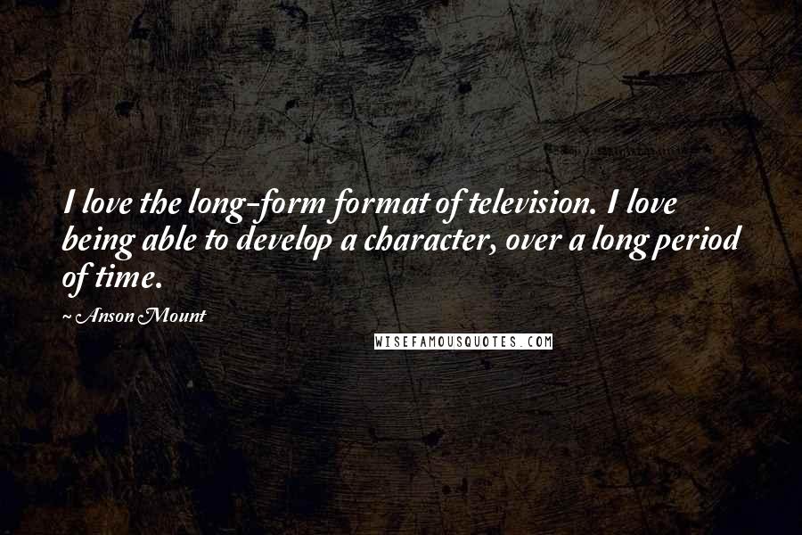 Anson Mount Quotes: I love the long-form format of television. I love being able to develop a character, over a long period of time.