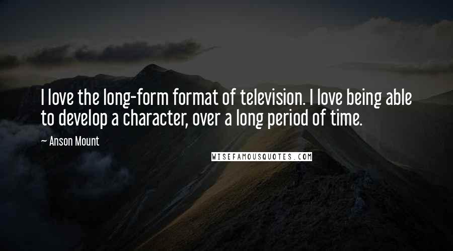 Anson Mount Quotes: I love the long-form format of television. I love being able to develop a character, over a long period of time.