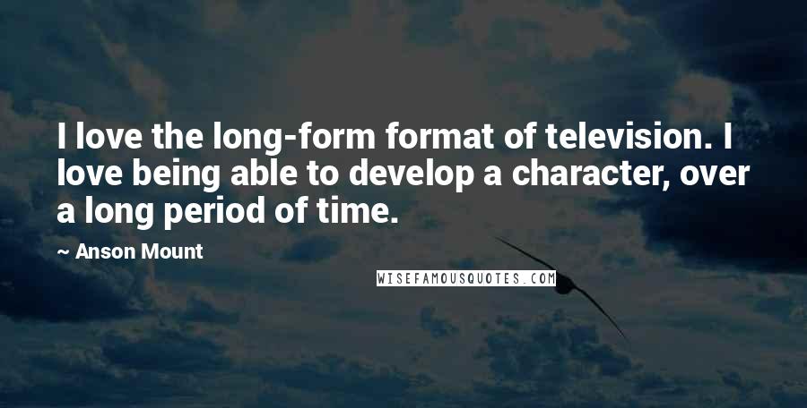 Anson Mount Quotes: I love the long-form format of television. I love being able to develop a character, over a long period of time.