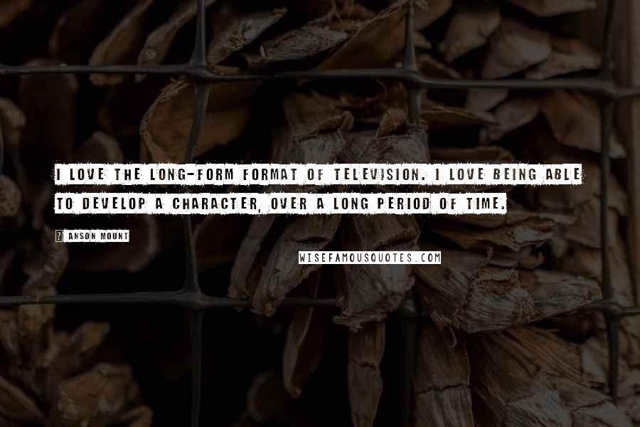 Anson Mount Quotes: I love the long-form format of television. I love being able to develop a character, over a long period of time.