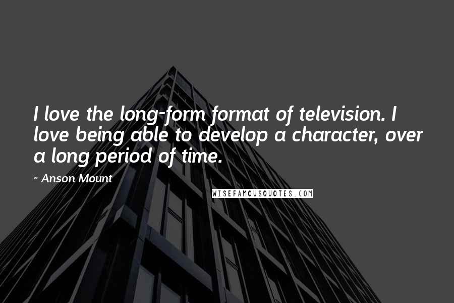 Anson Mount Quotes: I love the long-form format of television. I love being able to develop a character, over a long period of time.