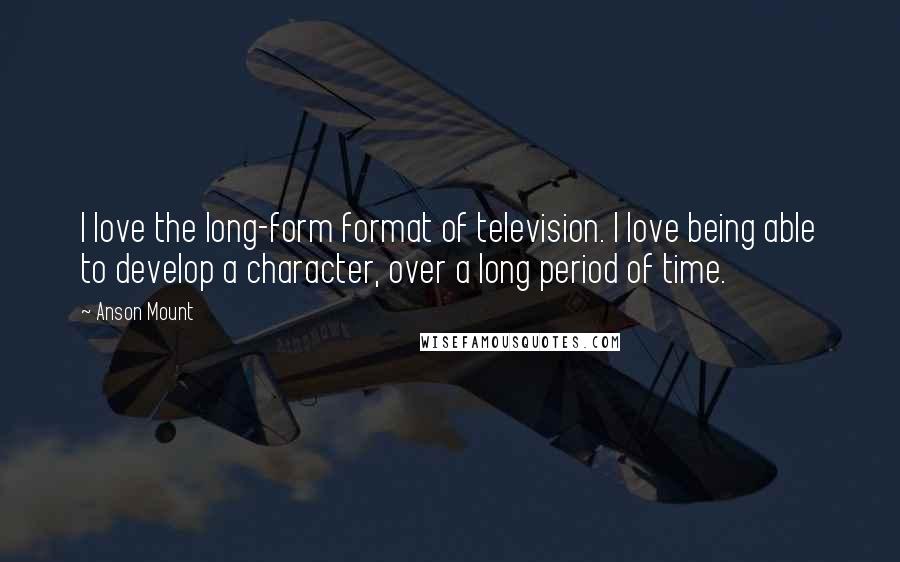 Anson Mount Quotes: I love the long-form format of television. I love being able to develop a character, over a long period of time.