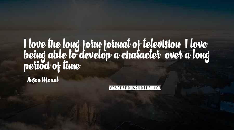 Anson Mount Quotes: I love the long-form format of television. I love being able to develop a character, over a long period of time.