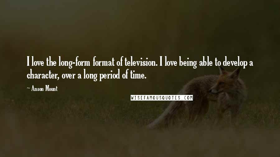 Anson Mount Quotes: I love the long-form format of television. I love being able to develop a character, over a long period of time.