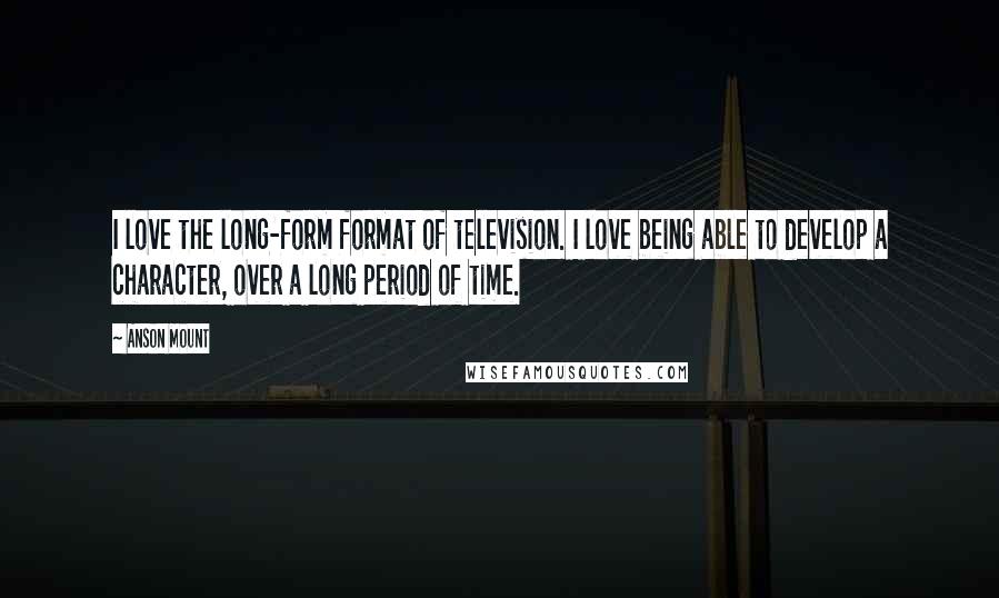 Anson Mount Quotes: I love the long-form format of television. I love being able to develop a character, over a long period of time.