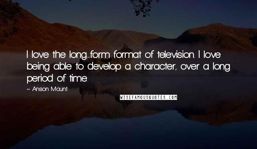 Anson Mount Quotes: I love the long-form format of television. I love being able to develop a character, over a long period of time.