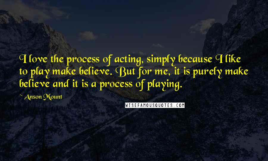 Anson Mount Quotes: I love the process of acting, simply because I like to play make believe. But for me, it is purely make believe and it is a process of playing.