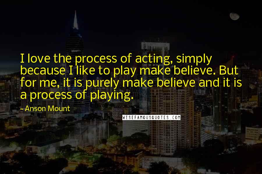 Anson Mount Quotes: I love the process of acting, simply because I like to play make believe. But for me, it is purely make believe and it is a process of playing.
