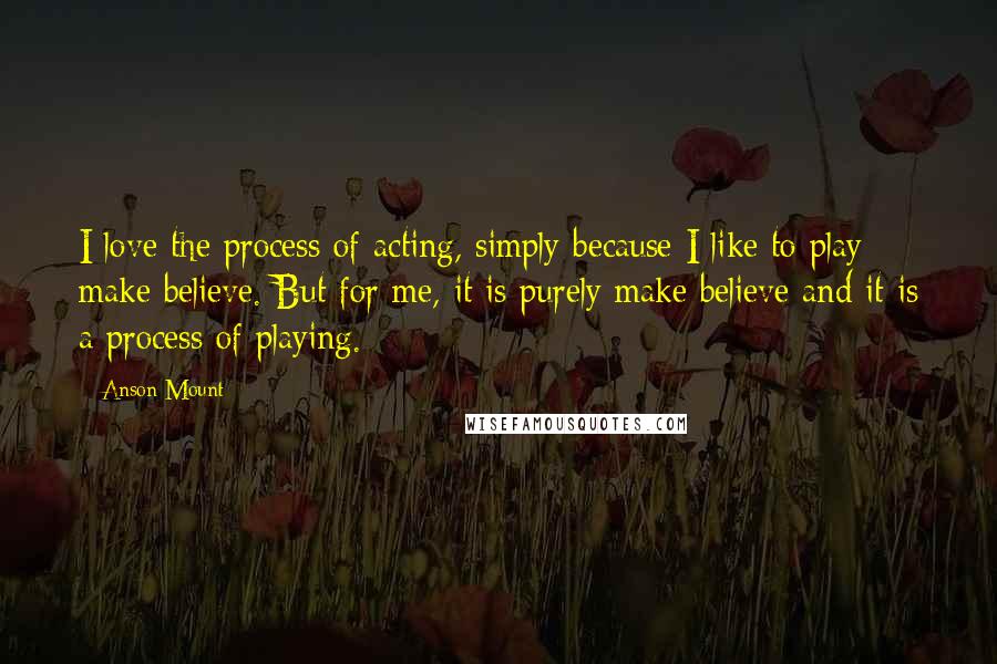 Anson Mount Quotes: I love the process of acting, simply because I like to play make believe. But for me, it is purely make believe and it is a process of playing.