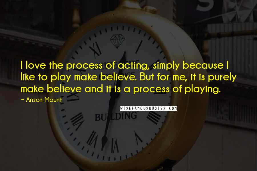 Anson Mount Quotes: I love the process of acting, simply because I like to play make believe. But for me, it is purely make believe and it is a process of playing.