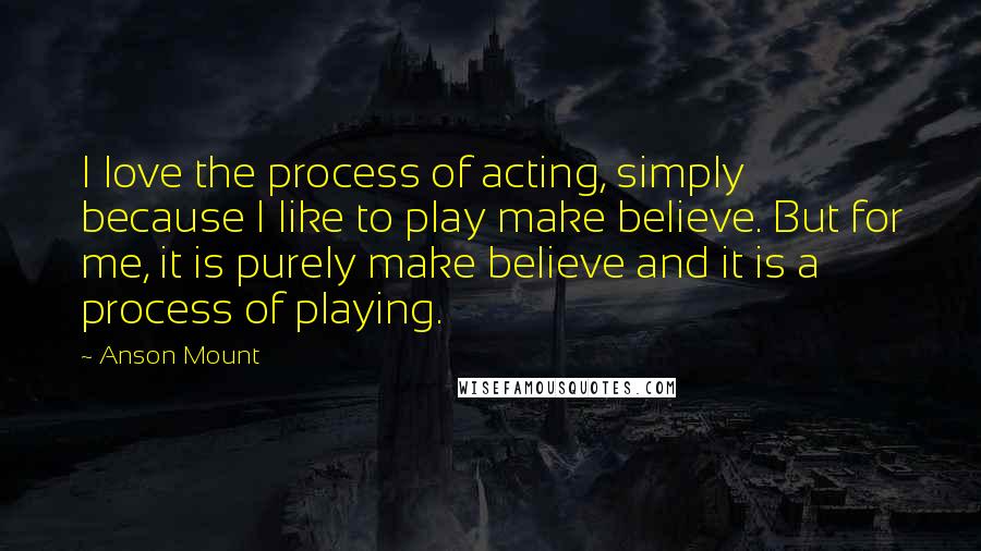 Anson Mount Quotes: I love the process of acting, simply because I like to play make believe. But for me, it is purely make believe and it is a process of playing.