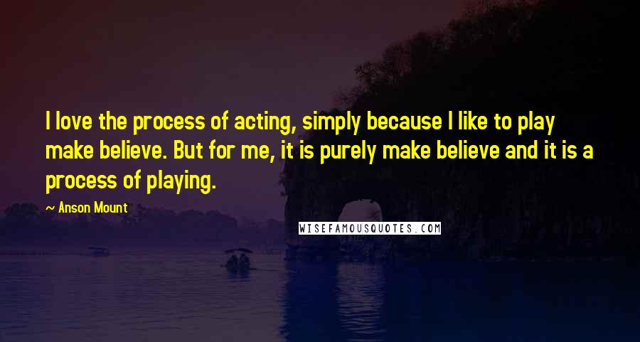 Anson Mount Quotes: I love the process of acting, simply because I like to play make believe. But for me, it is purely make believe and it is a process of playing.