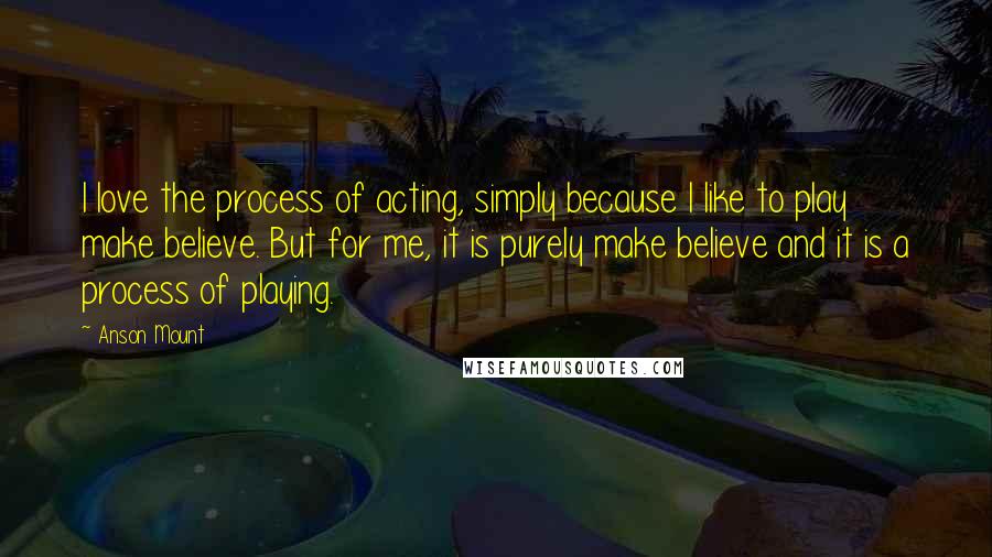 Anson Mount Quotes: I love the process of acting, simply because I like to play make believe. But for me, it is purely make believe and it is a process of playing.