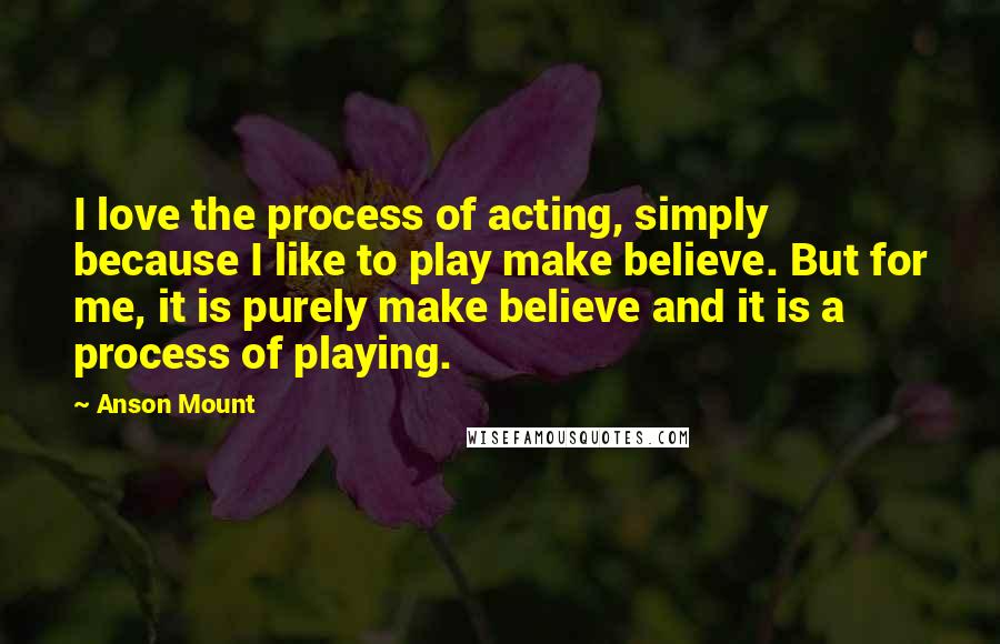 Anson Mount Quotes: I love the process of acting, simply because I like to play make believe. But for me, it is purely make believe and it is a process of playing.