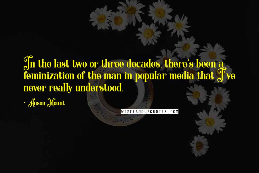 Anson Mount Quotes: In the last two or three decades, there's been a feminization of the man in popular media that I've never really understood.