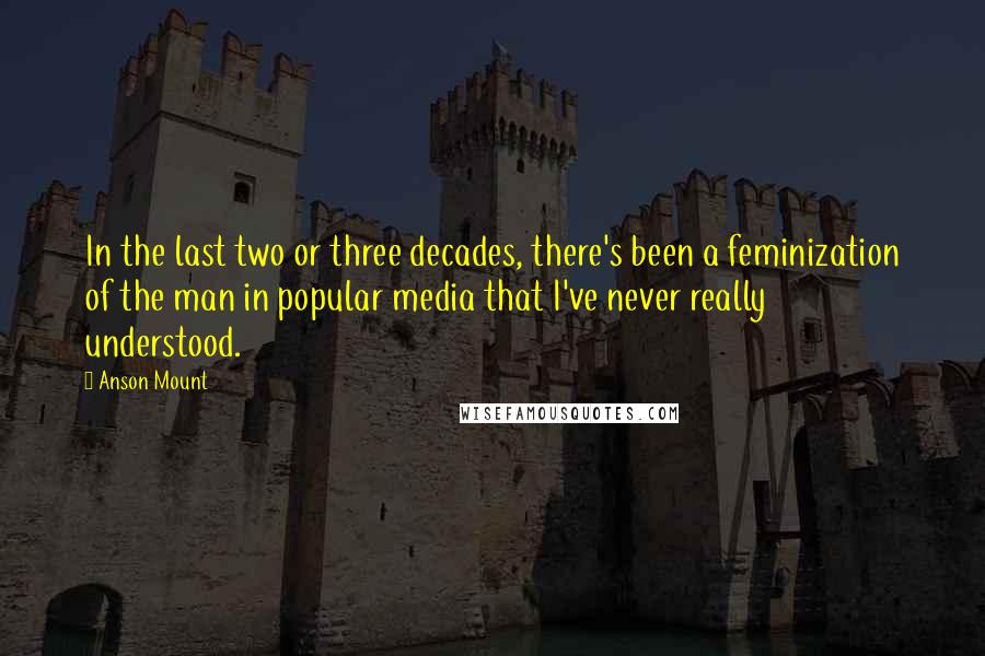 Anson Mount Quotes: In the last two or three decades, there's been a feminization of the man in popular media that I've never really understood.