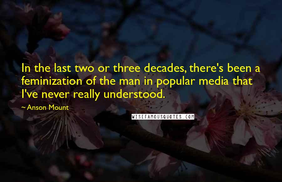 Anson Mount Quotes: In the last two or three decades, there's been a feminization of the man in popular media that I've never really understood.