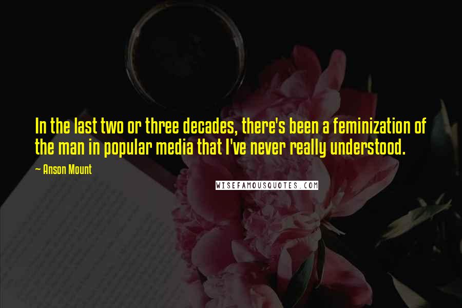 Anson Mount Quotes: In the last two or three decades, there's been a feminization of the man in popular media that I've never really understood.