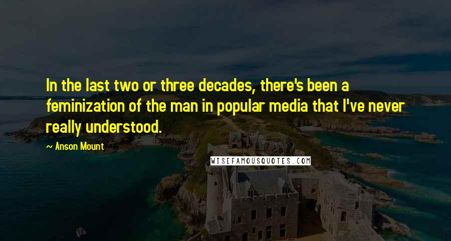 Anson Mount Quotes: In the last two or three decades, there's been a feminization of the man in popular media that I've never really understood.