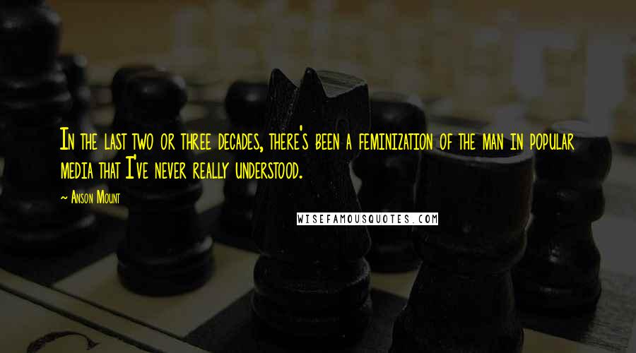 Anson Mount Quotes: In the last two or three decades, there's been a feminization of the man in popular media that I've never really understood.