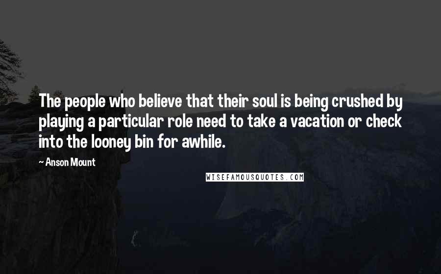 Anson Mount Quotes: The people who believe that their soul is being crushed by playing a particular role need to take a vacation or check into the looney bin for awhile.