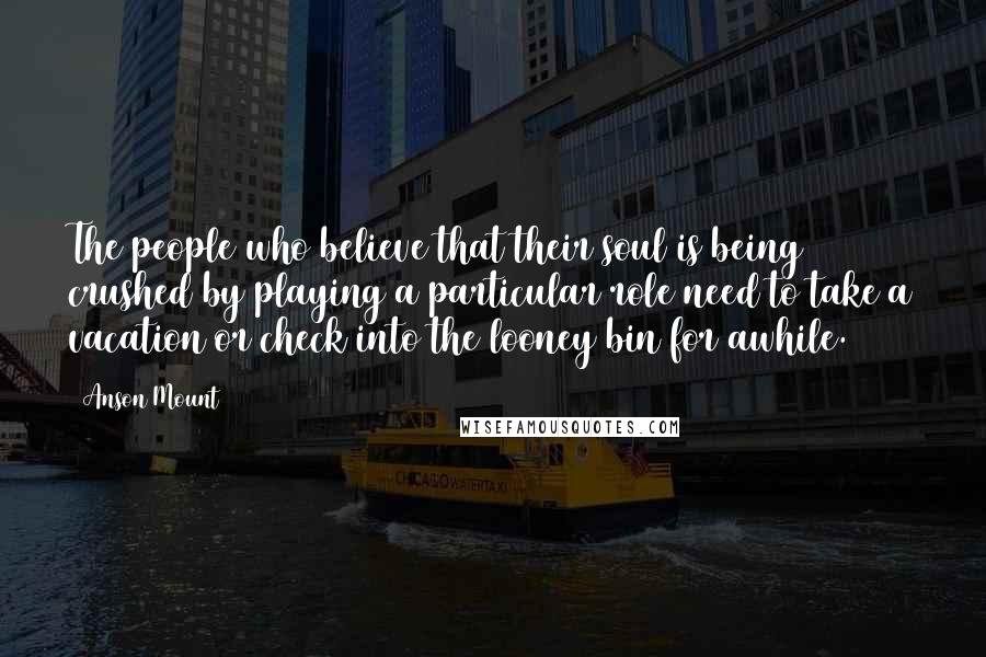 Anson Mount Quotes: The people who believe that their soul is being crushed by playing a particular role need to take a vacation or check into the looney bin for awhile.