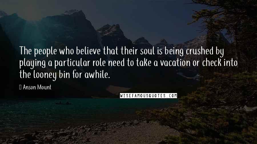 Anson Mount Quotes: The people who believe that their soul is being crushed by playing a particular role need to take a vacation or check into the looney bin for awhile.