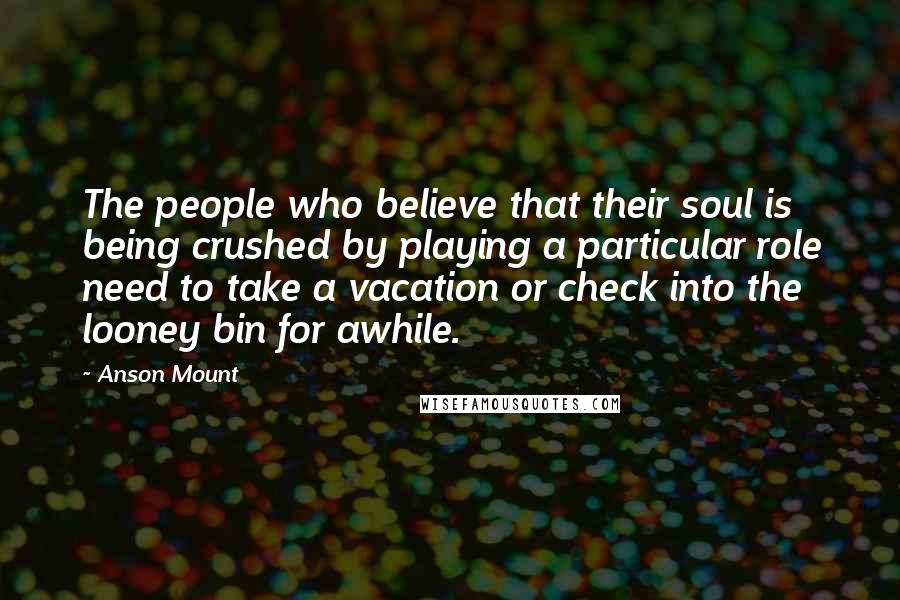Anson Mount Quotes: The people who believe that their soul is being crushed by playing a particular role need to take a vacation or check into the looney bin for awhile.