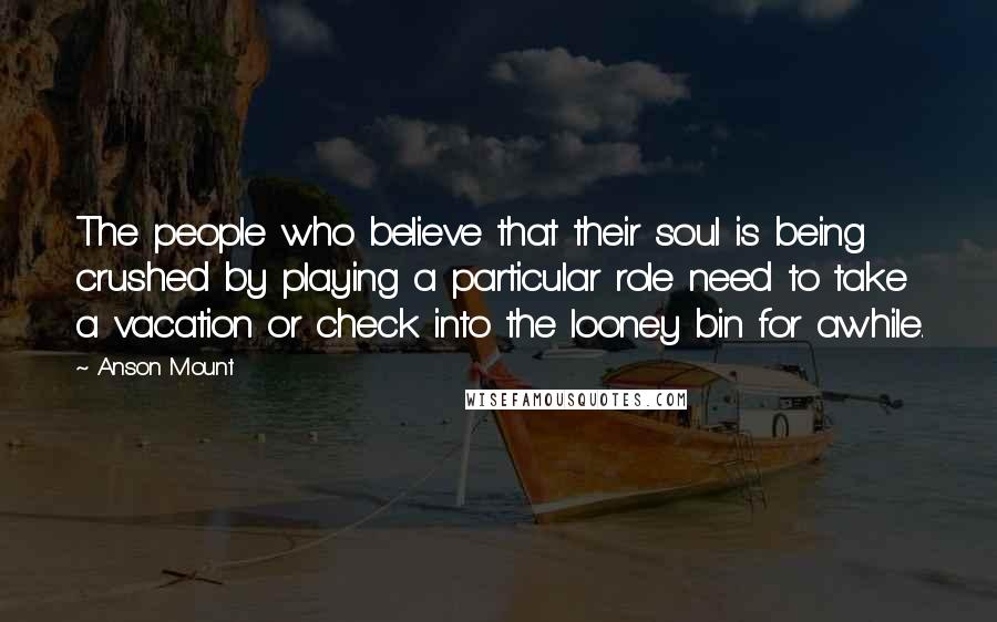 Anson Mount Quotes: The people who believe that their soul is being crushed by playing a particular role need to take a vacation or check into the looney bin for awhile.