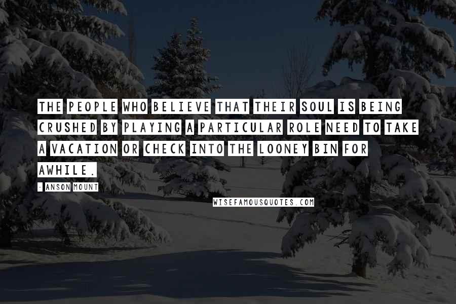 Anson Mount Quotes: The people who believe that their soul is being crushed by playing a particular role need to take a vacation or check into the looney bin for awhile.