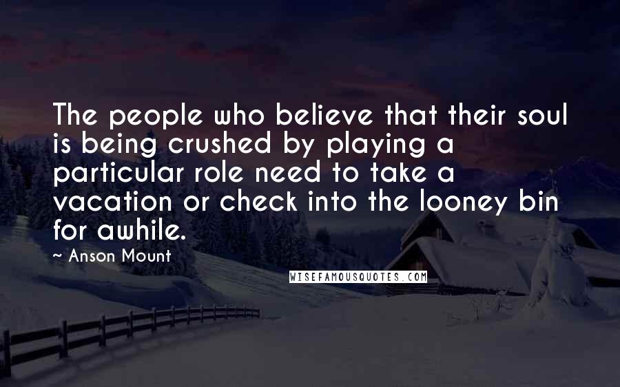 Anson Mount Quotes: The people who believe that their soul is being crushed by playing a particular role need to take a vacation or check into the looney bin for awhile.