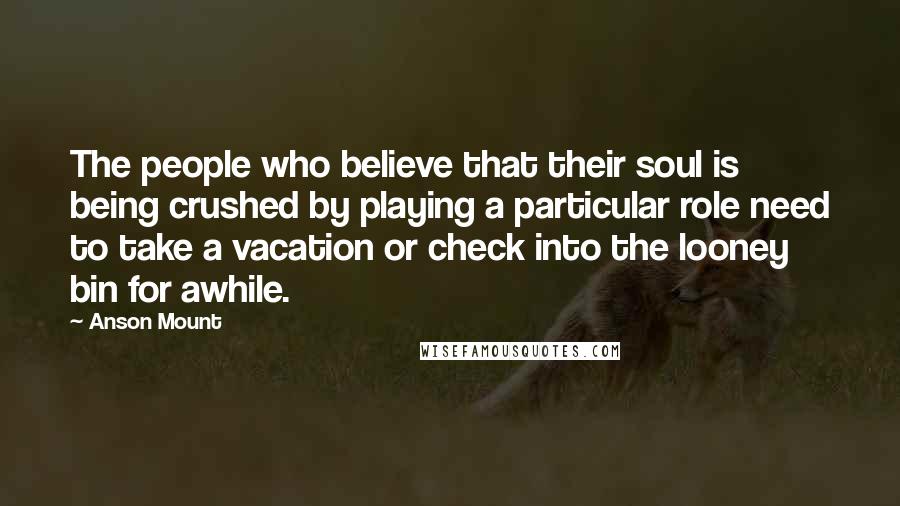 Anson Mount Quotes: The people who believe that their soul is being crushed by playing a particular role need to take a vacation or check into the looney bin for awhile.