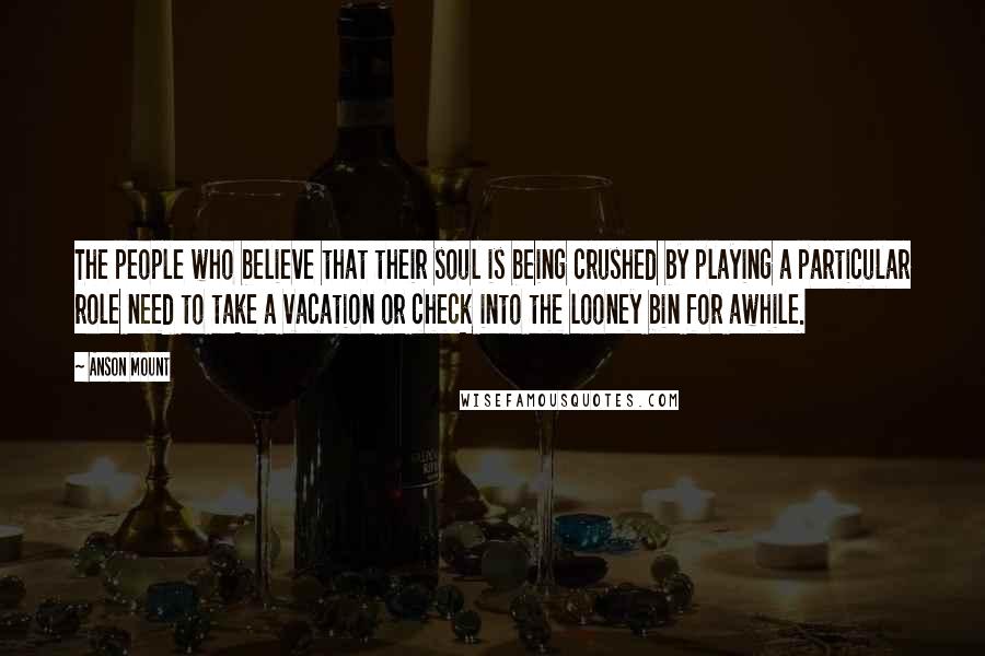 Anson Mount Quotes: The people who believe that their soul is being crushed by playing a particular role need to take a vacation or check into the looney bin for awhile.