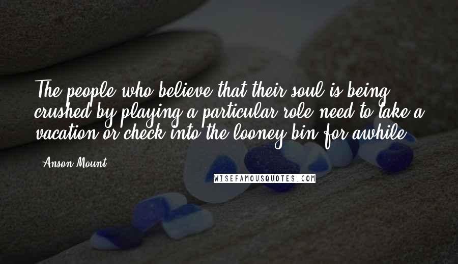 Anson Mount Quotes: The people who believe that their soul is being crushed by playing a particular role need to take a vacation or check into the looney bin for awhile.