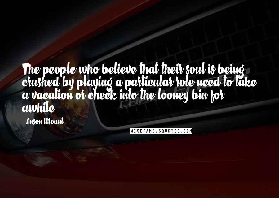 Anson Mount Quotes: The people who believe that their soul is being crushed by playing a particular role need to take a vacation or check into the looney bin for awhile.